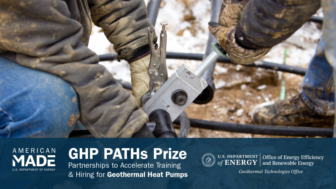 The arms and legs of two industrial workers clothed in protective gear work with tools outside. Below this photo is the text  "American-Made | U.S. Department of Energy | GHP Paths Prize | Partnerships to Accelerate Training & Hiring for Geothermal Heat Pumps | U.S. Department of Energy | Office of Energy Efficiency & Renewable Energy | Geothermal Technologies Office